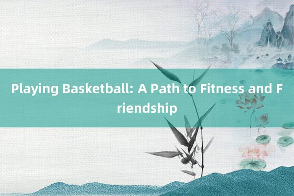 Playing Basketball: A Path to Fitness and Friendship